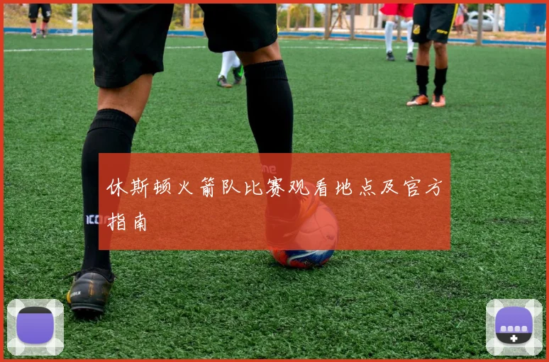 休斯顿火箭队比赛观看地点及官方指南