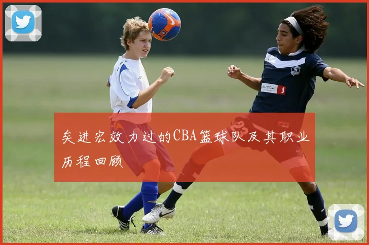 矣进宏效力过的CBA篮球队及其职业历程回顾