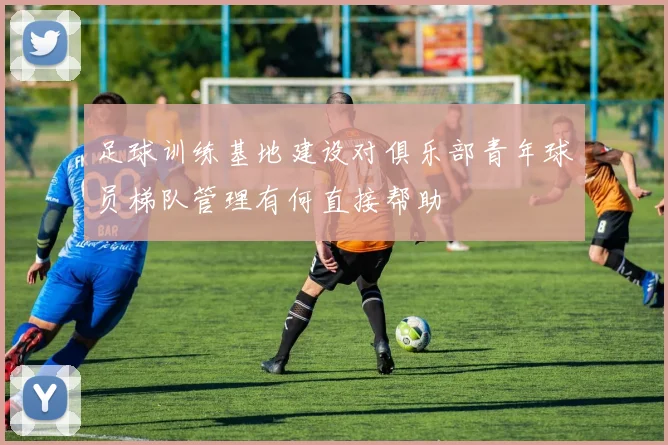 足球训练基地建设对俱乐部青年球员梯队管理有何直接帮助