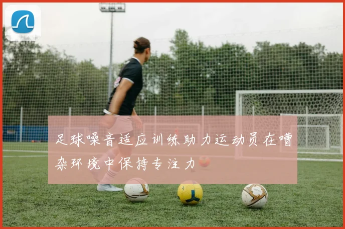 足球噪音适应训练助力运动员在嘈杂环境中保持专注力